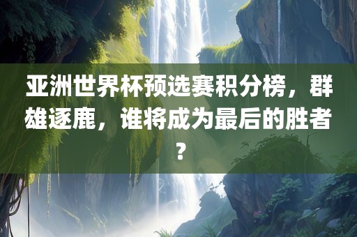 亚洲世界杯预选赛积分榜，群雄逐鹿，谁将成为最后的胜者？