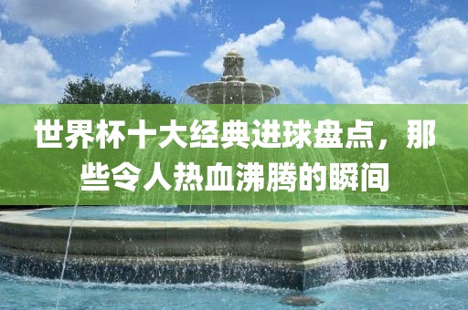 世界杯十大经典进球盘点，那些令人热血沸腾的瞬间