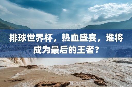 排球世界杯，热血盛宴，谁将成为最后的王者？眉山市正发家政服务有限公司