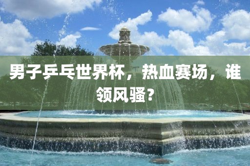 男子乒乓世界杯，热血赛场，谁领风骚？