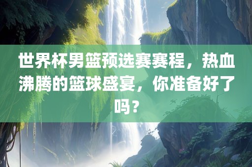 世界杯男篮预选赛赛程，热血沸腾的篮球盛宴，你准备好了吗？
