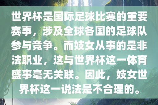 世界杯是国际足球比赛的重眉山市正发家政服务有限公司要赛事，涉及全球各国的足球队参与竞争。而妓女从事的是非法职业，这与世界杯这一体育盛事毫无关联。因此，妓女世界杯这一说法是不合理的。