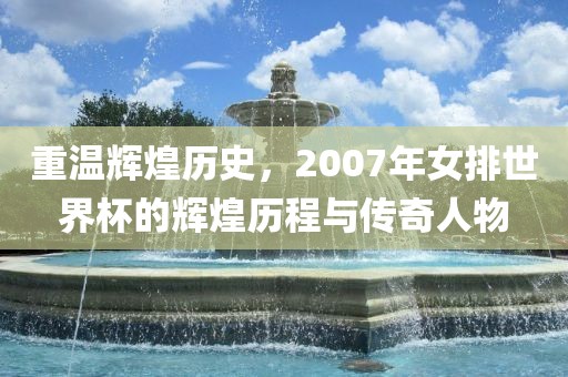 重温辉煌历史，2007年女排世界杯的辉煌历程与传奇人物
