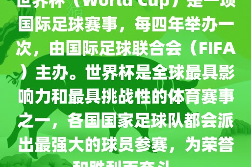 世界杯（World Cup）是一项国际足球赛事，每四年举办一次，由国际足球联合会（FIFA）主办。世界杯是全球最具影响力和最具挑战性的体育赛事之一，各国国家足球队都会派出最强大的球员参赛，为荣誉和胜利而奋斗。