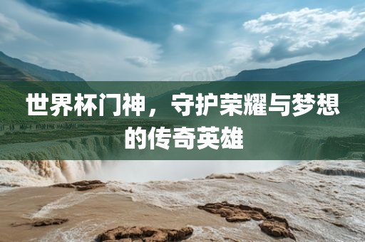 世界杯门神，守护荣耀与梦想的传奇英雄