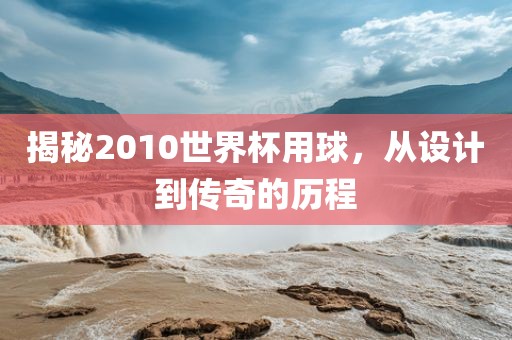 揭秘2010世界杯用球，从设计到传奇的历程眉山市正发家政服务有限公司
