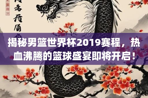 揭秘男篮世界杯2019赛程，热血沸腾的篮球盛宴即将开启！