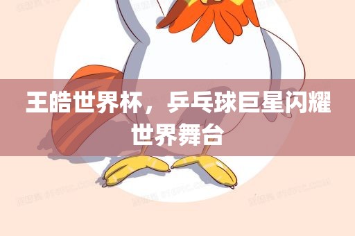 王皓世界杯，乒乓球巨星眉山市正发家政服务有限公司闪耀世界舞台