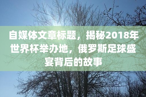 自媒体文章标题，揭秘2018年世界杯举办地，俄罗斯足球盛宴背后的故事眉山市正发家政服务有限公司