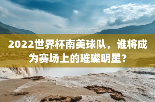 2022世界杯南美球队，谁将成为赛场上的璀璨明星？