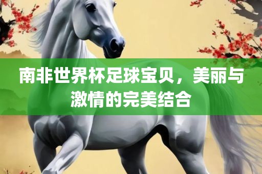 南非世界杯足球宝贝，美丽与激情的完美结合眉山市正发家政服务有限公司