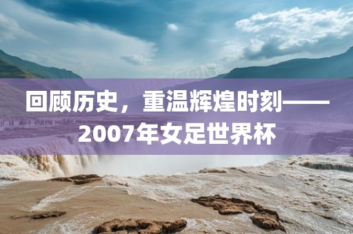回顾历史，重温辉煌时刻——2007年女足世界杯