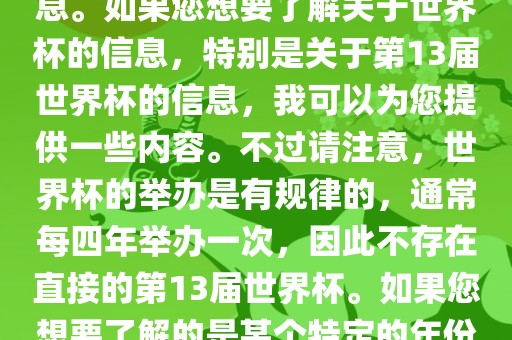 关于世界杯，我了解到您可能是在询问关于足球世界杯的信息。如果您想要了解关于世界杯的信息，特别是关于第13届世界杯的信息，我可以为您提供一些内容。不过请注意，世界杯的举办是有规律的，通常每四年举办一次，因此不存在直接的第13届世界杯。如果您想要了解的是某个特定的年份举办的足球世界杯赛事，请提供更具体的信息。