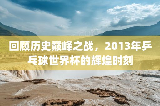 回顾历史巅峰之战，2013年乒乓球世界杯的辉煌时刻