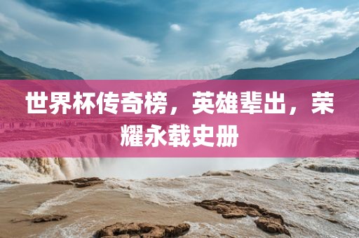 世界杯传奇榜，英雄辈出，荣耀永载史册眉山市正发家政服务有限公司