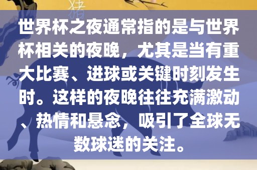 世界杯之夜通常指的是与世界杯相关的夜晚，尤其是当有重大比赛、进球或关键时刻发生时。这样的夜晚往往充满激动、热情和悬念，吸引了全球无数球迷的关注。