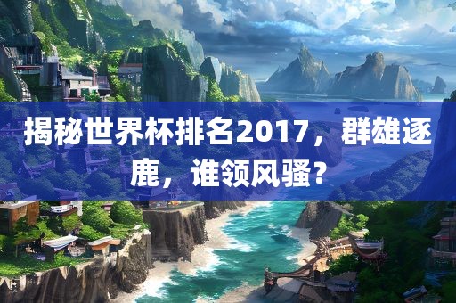 揭秘世界杯排名2017，群雄逐鹿，谁领风骚？眉山市正发家政服务有限公司
