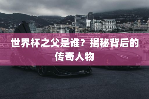 世界杯之父是谁？揭秘背后的传奇人物