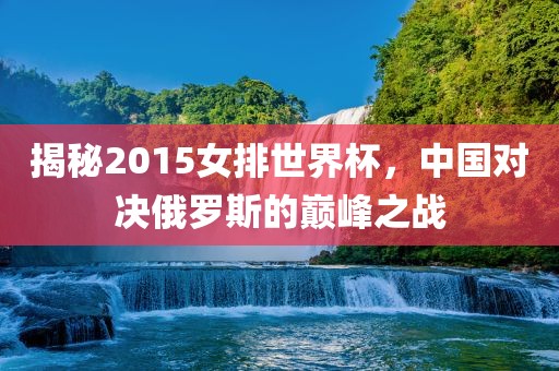 揭秘2015女排世界杯，中国对决俄罗斯的巅峰之战