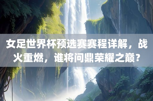 女足世界杯预选赛赛程详解，战火重燃，谁将问鼎荣耀之巅？