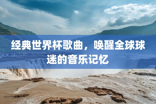 经典世界杯歌曲，唤醒全球球迷的音乐记忆