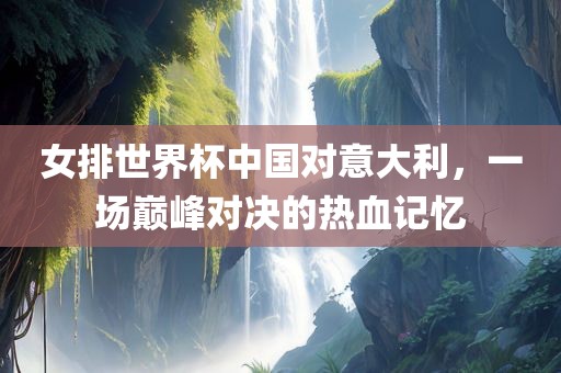 女排世界杯中国对意大利，一场巅峰对决的热血记忆