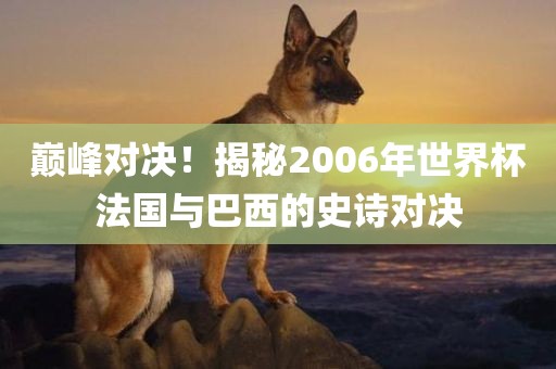 巅峰对决！揭秘2006年世界杯法国与巴西的史诗对决