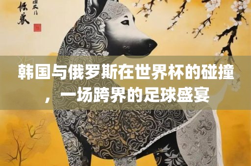 韩国与俄罗斯在世界杯的碰撞，一场跨界的足球盛宴眉山市正发家政服务有限公司