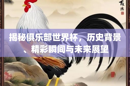 揭秘俱乐部世界杯，历史背景、精彩瞬间与未来展望