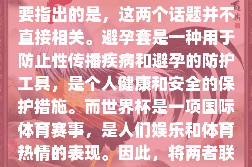 关于世界杯和避孕套的话题，需要指出的是，这两个话题并不直接相关。避孕套是一种用于防止性传播疾病和避孕的防护工具，是个人健康和安全的保护措施。而世界杯是一项国际体育赛事，是人们娱乐和体育热情的表现。因此，将两者联系在一起可能并不合适。