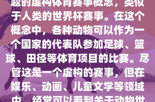 动物世界杯是一个以动物为主题的虚构体育赛事概念，类似于人类的世界杯赛事。在这个概念中，各种动物可以作为一个国家的代表队参加足球、篮球、田径等体育项目的比赛。尽管这是一个虚构的赛事，但在娱乐、动画、儿童文学等领域中，经常可以看到关于动物世界杯的故事和情节。