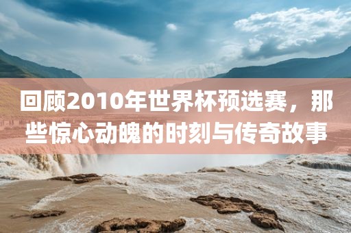 回顾2010年世界杯预选赛，那些惊心动魄的时刻与传奇故事