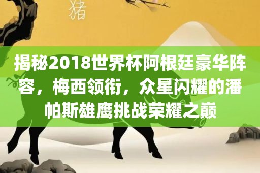 揭秘2018世界杯阿根廷豪华阵容，梅西领衔，众星闪耀的潘帕斯雄鹰挑战荣耀之巅