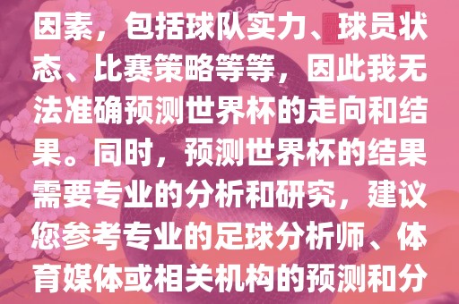 由于世界杯预测图涉及到多种因素，包括球队实力、球员状态、比赛策略等等，因此我无法准确预测世界杯的走向和结果。同时，预测世界杯的结果需要专业的分析和研究，建议您参考专业的足球分析师、体育媒体或相关机构的预测和分析。