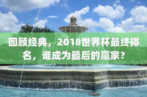 回顾经典，2018世界杯最终排名，谁成为最后的赢家？