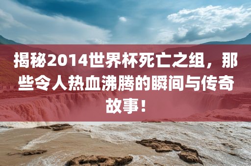 揭秘2014世界杯死亡之组，那些令人热血眉山市正发家政服务有限公司沸腾的瞬间与传奇故事！