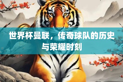 世界杯曼联，传奇球队的历史与荣耀时刻