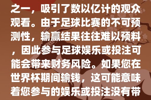 世界杯是全球最大的体育赛事之一，吸引了数以亿计的观众观看。由于足球比赛的不可预测性，输赢结果往往难以预料，因此参与足球娱乐或投注可能会带来财务风险。如果您在世界杯期间输钱，这可能意味着您参与的娱乐或投注没有带来预期的收益。