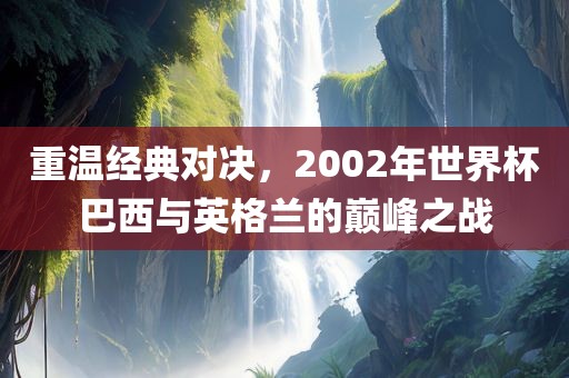 重温经典对决，2002年世界杯巴西与英格兰的巅峰之战