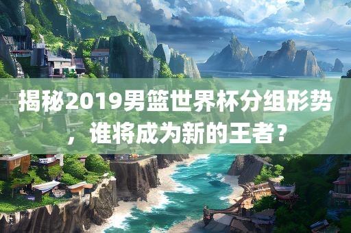 揭秘2019男篮世界杯分组形势，谁将成为新的王者？