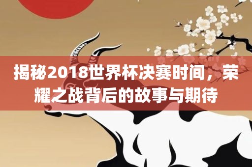 揭秘2018世界杯决赛时间，荣耀之战背后的故事与期待