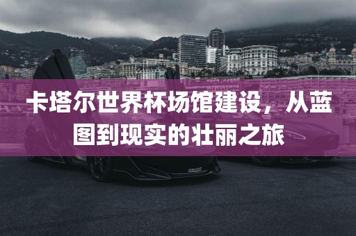 卡塔尔世界杯场馆建设，从蓝图到现实的壮丽之旅眉山市正发家政服务有限公司