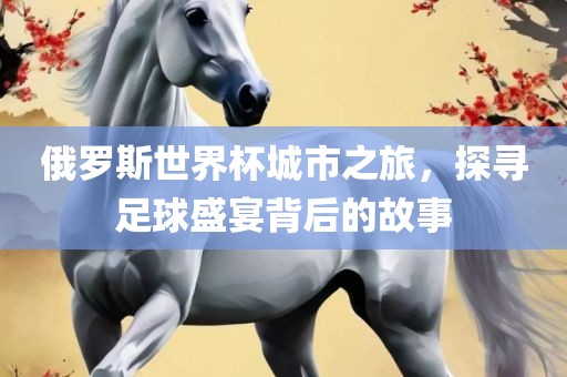 俄罗斯世界杯城市之旅，探寻足球盛宴背后的故事