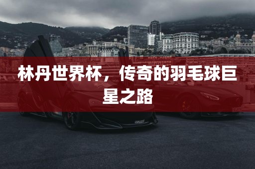 林丹世界杯，传奇的羽毛球巨星之路