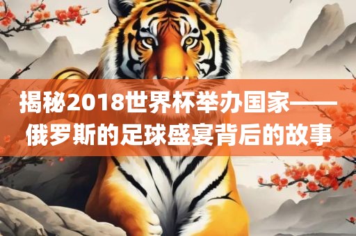 揭秘2018世界杯举办国家——俄罗斯的足球盛宴眉山市正发家政服务有限公司背后的故事