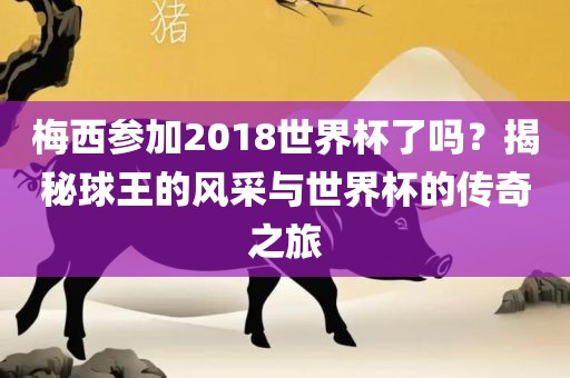 梅西参加2018世界杯了吗？揭秘球王的风采与世界杯的传奇之旅