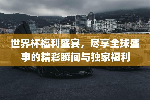 世界杯福利盛宴，尽享全球盛事的精彩瞬间与独家福利
