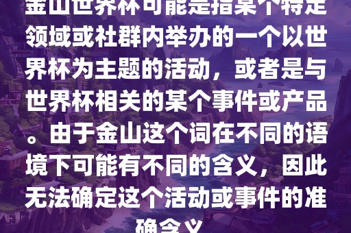 金山世界杯可能是指某个特定领域或社群内举办的一个以世界杯为主题的活动，或者是与世界杯相关的某个事件或产品。由于金山这个词在不同的语境下可能有不同的含义，因此无法确定这个活动或事件的准确含义。