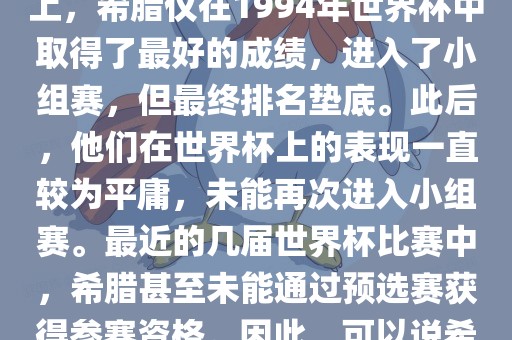 希腊在世界杯上的战绩并不突出。在迄今为止的世界杯历史上，希腊仅在1994年世界杯中取得了最好的成绩，进入了小组赛，但最终排名垫底。此后，他们在世界杯上的表现一直较为平庸，未能再次进入小组赛。最近的几届世界杯比赛中，希腊甚至未能通过预选赛获得参赛资格。因此，可以说希腊在世界杯上的战绩并不出色。