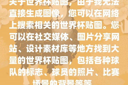 关于世界杯贴图，由于我无法直接生成图像，您可以在网络上搜索相关的世界杯贴图。您可以在社交媒体、图片分享网站、设计素材库等地方找到大量的世界杯贴图，包括各种球队的标志、球员的照片、比赛场景的背景等等。